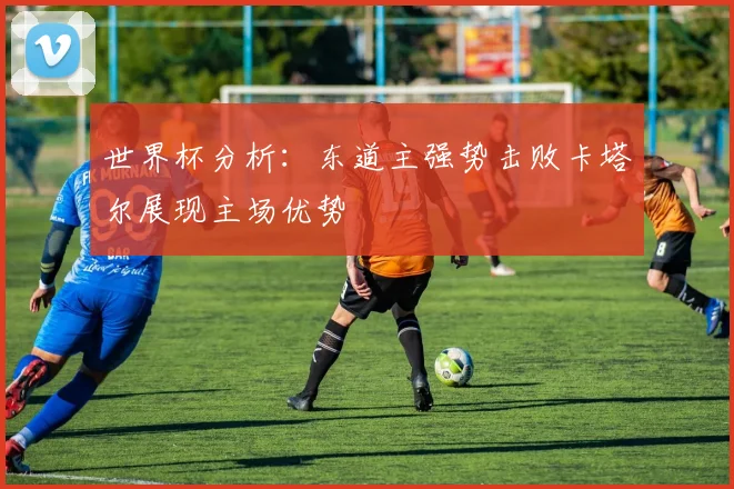 世界杯分析：东道主强势击败卡塔尔展现主场优势