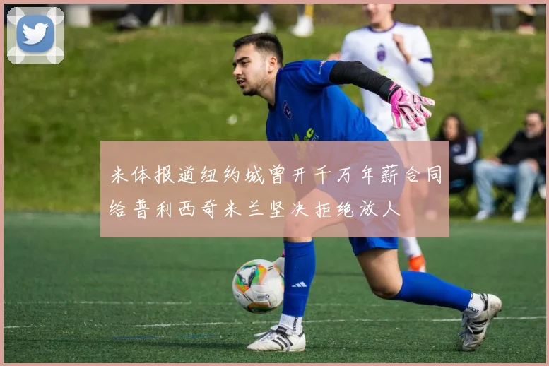 米体报道纽约城曾开千万年薪合同给普利西奇米兰坚决拒绝放人