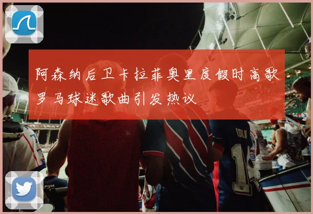 阿森纳后卫卡拉菲奥里度假时高歌罗马球迷歌曲引发热议