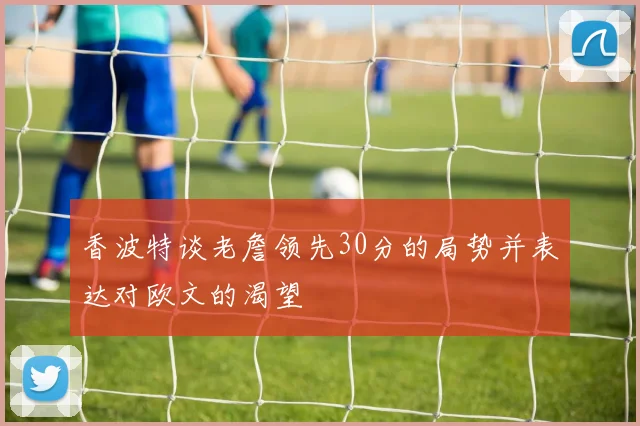 香波特谈老詹领先30分的局势并表达对欧文的渴望