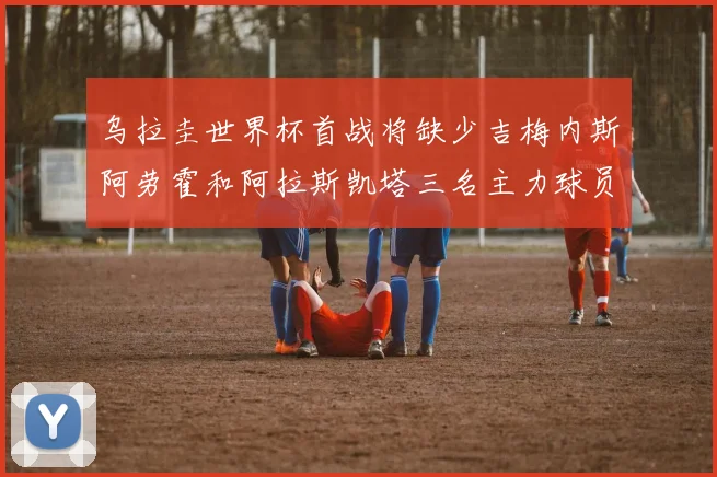 乌拉圭世界杯首战将缺少吉梅内斯阿劳霍和阿拉斯凯塔三名主力球员