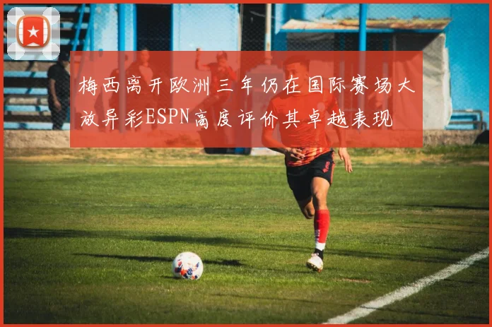 梅西离开欧洲三年仍在国际赛场大放异彩ESPN高度评价其卓越表现