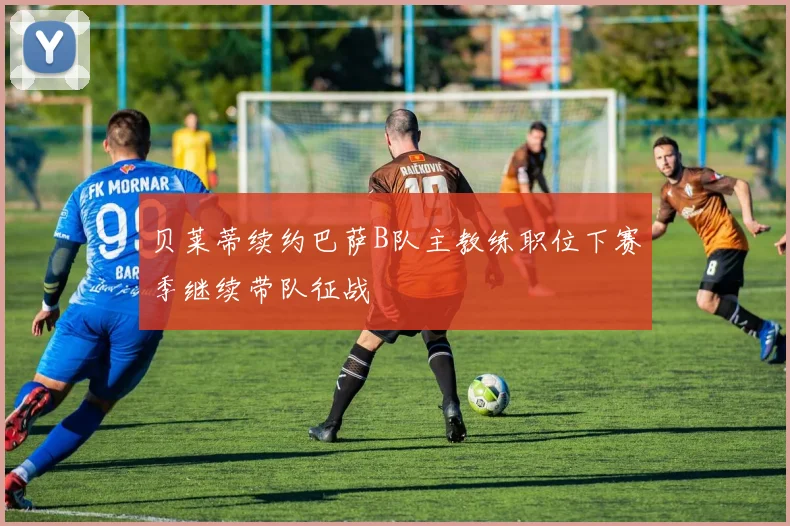 贝莱蒂续约巴萨B队主教练职位下赛季继续带队征战