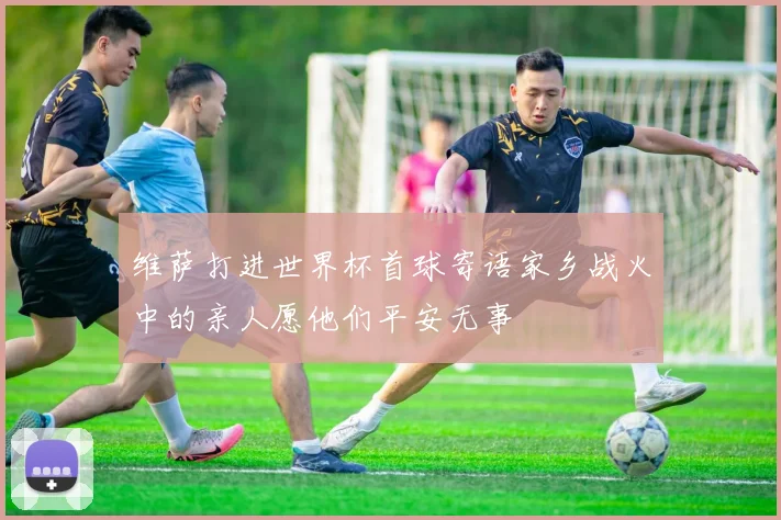 维萨打进世界杯首球寄语家乡战火中的亲人愿他们平安无事