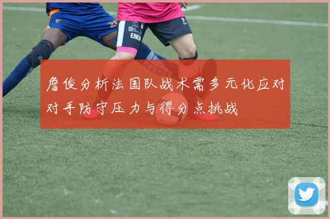 詹俊分析法国队战术需多元化应对对手防守压力与得分点挑战