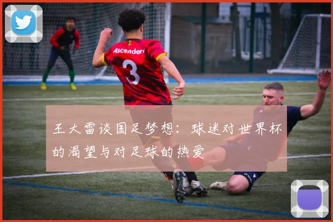 王大雷谈国足梦想：球迷对世界杯的渴望与对足球的热爱