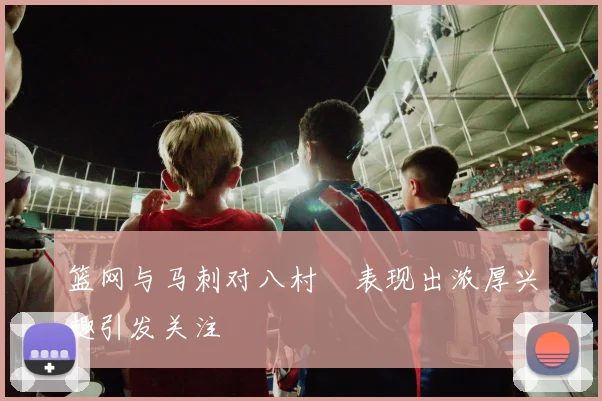 篮网与马刺对八村塁表现出浓厚兴趣引发关注