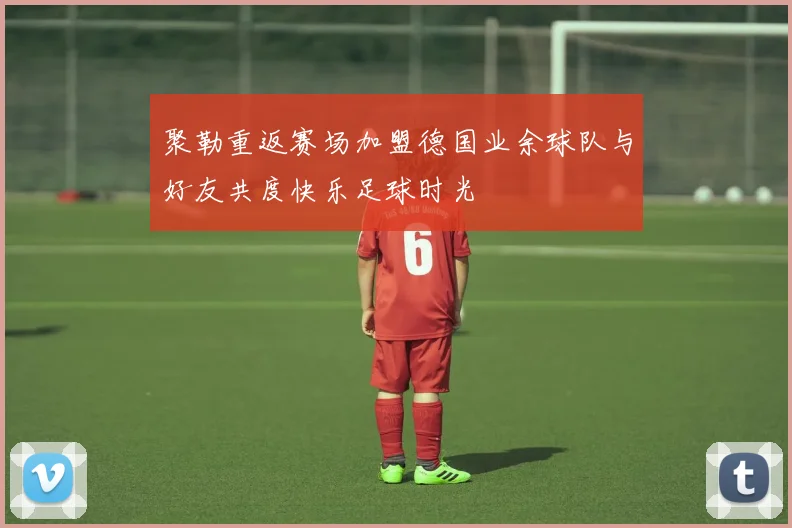 聚勒重返赛场加盟德国业余球队与好友共度快乐足球时光