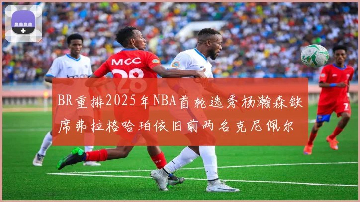 BR重排2025年NBA首轮选秀杨瀚森缺席弗拉格哈珀依旧前两名克尼佩尔锁定探花位