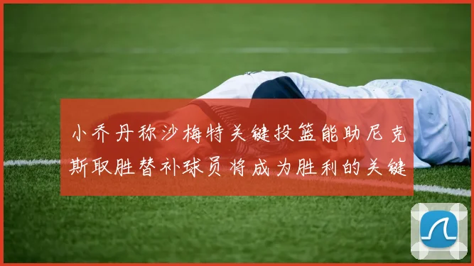 小乔丹称沙梅特关键投篮能助尼克斯取胜替补球员将成为胜利的关键因素