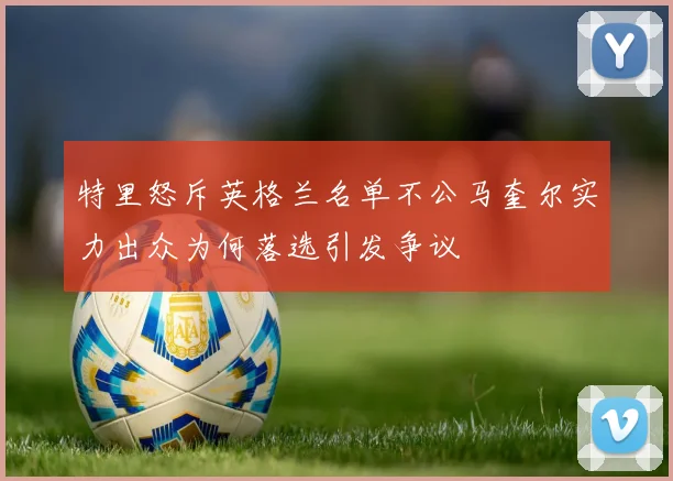 特里怒斥英格兰名单不公马奎尔实力出众为何落选引发争议