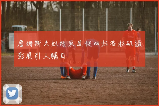詹姆斯夫妇结束度假回归洛杉矶摄影展引人瞩目