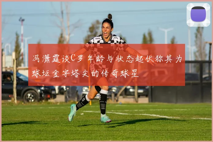 冯潇霆谈C罗年龄与状态起伏称其为球坛金字塔尖的传奇球星