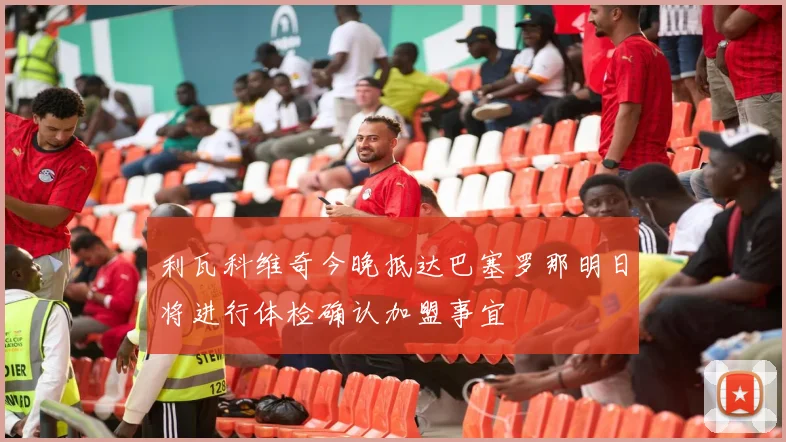 利瓦科维奇今晚抵达巴塞罗那明日将进行体检确认加盟事宜