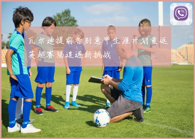 瓦尔迪提前告别意甲生涯计划重返英超赛场追逐新挑战