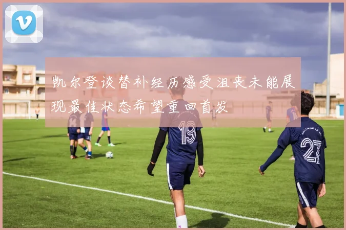 凯尔登谈替补经历感受沮丧未能展现最佳状态希望重回首发