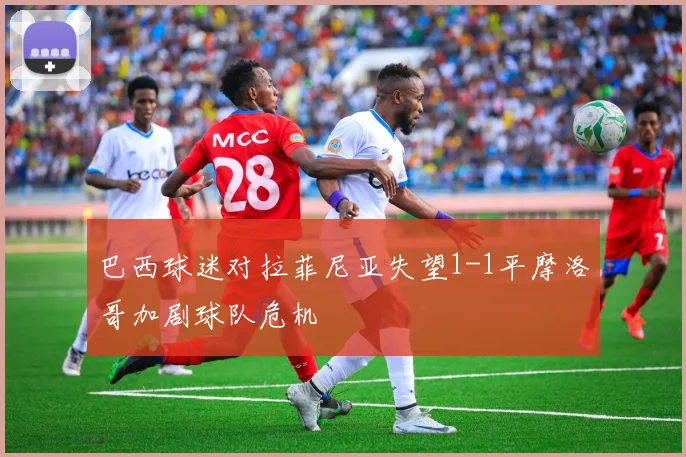 巴西球迷对拉菲尼亚失望1-1平摩洛哥加剧球队危机